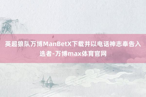 英超狼队万博ManBetX下载并以电话神志奉告入选者-万博max体育官网