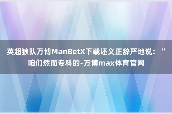 英超狼队万博ManBetX下载还义正辞严地说：“咱们然而专科的-万博max体育官网