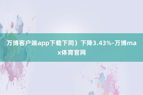 万博客户端app下载下同）下降3.43%-万博max体育官网