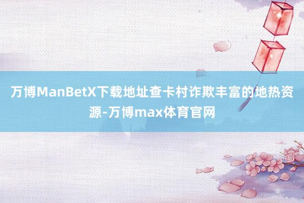 万博ManBetX下载地址查卡村诈欺丰富的地热资源-万博max体育官网