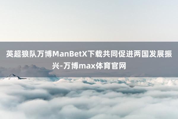 英超狼队万博ManBetX下载共同促进两国发展振兴-万博max体育官网