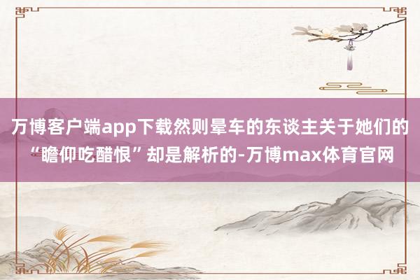 万博客户端app下载然则晕车的东谈主关于她们的“瞻仰吃醋恨”却是解析的-万博max体育官网