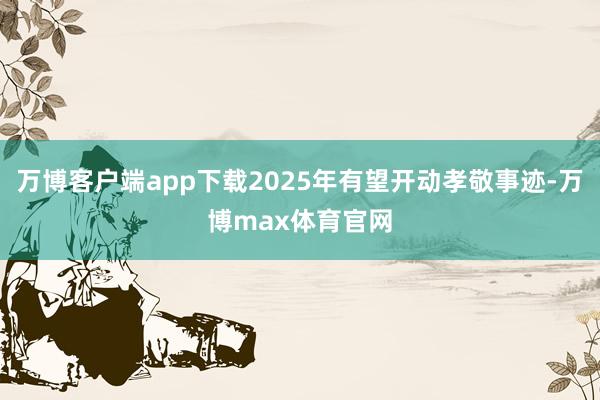 万博客户端app下载2025年有望开动孝敬事迹-万博max体育官网