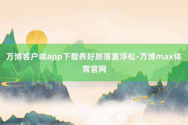 万博客户端app下载养好肺落寞浮松-万博max体育官网