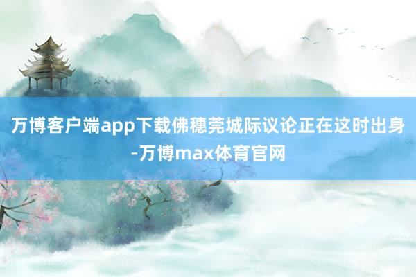 万博客户端app下载佛穗莞城际议论正在这时出身-万博max体育官网