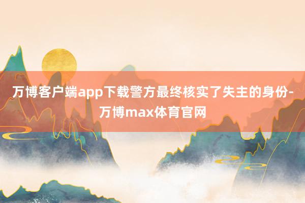 万博客户端app下载警方最终核实了失主的身份-万博max体育官网