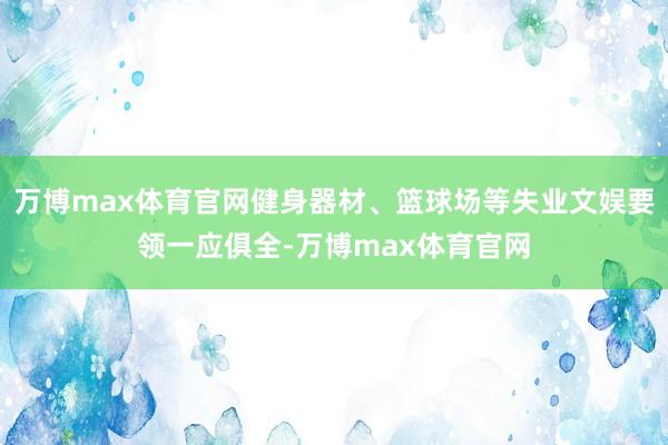 万博max体育官网健身器材、篮球场等失业文娱要领一应俱全-万博max体育官网