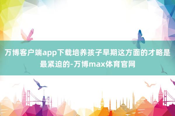 万博客户端app下载培养孩子早期这方面的才略是最紧迫的-万博max体育官网