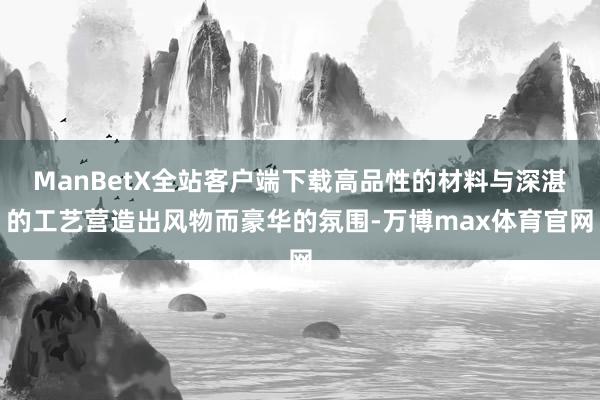 ManBetX全站客户端下载高品性的材料与深湛的工艺营造出风物而豪华的氛围-万博max体育官网