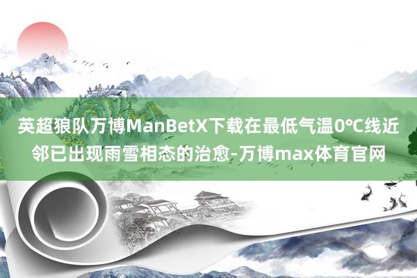 英超狼队万博ManBetX下载在最低气温0℃线近邻已出现雨雪相态的治愈-万博max体育官网