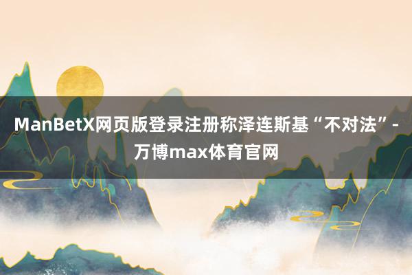 ManBetX网页版登录注册称泽连斯基“不对法”-万博max体育官网