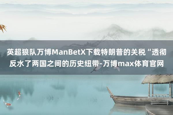 英超狼队万博ManBetX下载特朗普的关税“透彻反水了两国之间的历史纽带-万博max体育官网