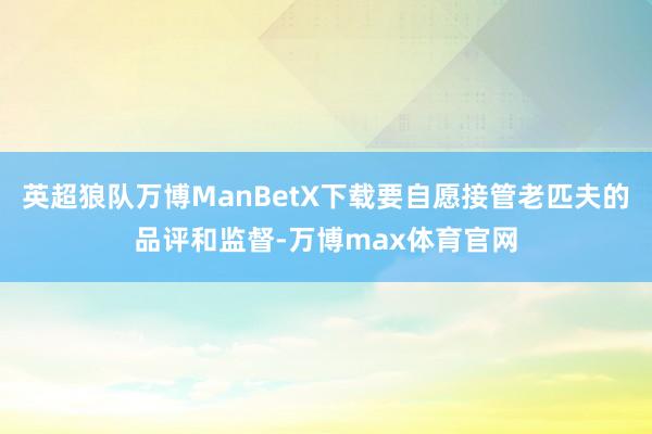 英超狼队万博ManBetX下载要自愿接管老匹夫的品评和监督-万博max体育官网