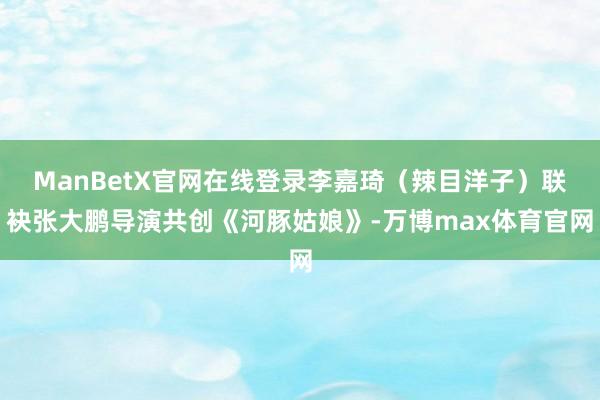 ManBetX官网在线登录李嘉琦（辣目洋子）联袂张大鹏导演共创《河豚姑娘》-万博max体育官网