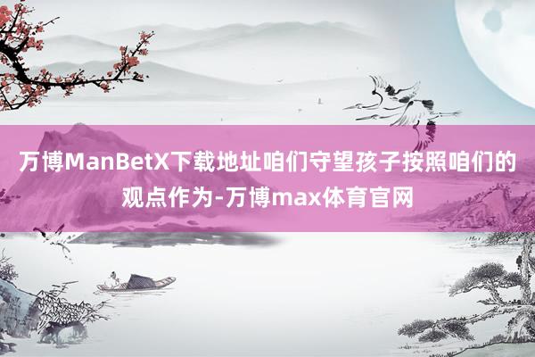 万博ManBetX下载地址咱们守望孩子按照咱们的观点作为-万博max体育官网