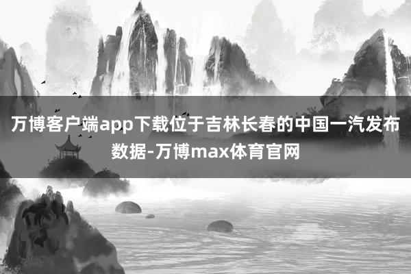 万博客户端app下载位于吉林长春的中国一汽发布数据-万博max体育官网