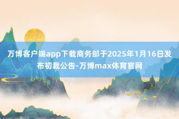 万博客户端app下载商务部于2025年1月16日发布初裁公告-万博max体育官网