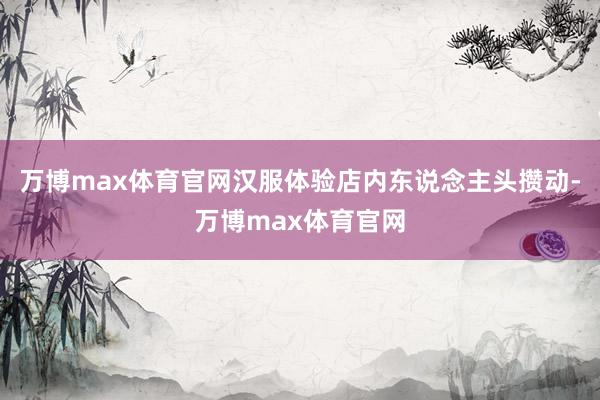 万博max体育官网汉服体验店内东说念主头攒动-万博max体育官网