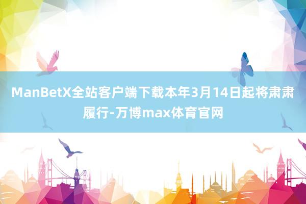 ManBetX全站客户端下载本年3月14日起将肃肃履行-万博max体育官网