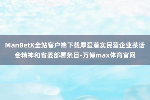 ManBetX全站客户端下载厚爱落实民营企业茶话会精神和省委部署条目-万博max体育官网