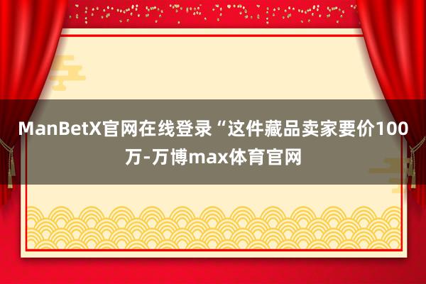 ManBetX官网在线登录“这件藏品卖家要价100万-万博max体育官网