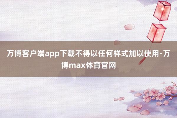 万博客户端app下载不得以任何样式加以使用-万博max体育官网