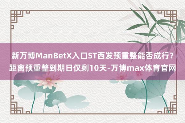 新万博ManBetX入口ST西发预重整能否成行？距离预重整到期日仅剩10天-万博max体育官网